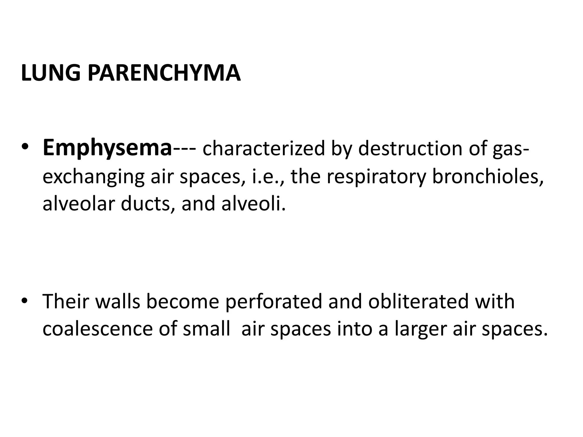 LUNG PARENCHYMA
• Emphysema--- characterized by destruction of gas-
exchanging air spaces, i.e., the respiratory bronchioles,
alveolar ducts, and alveoli.
• Their walls become perforated and obliterated with
coalescence of small air spaces into a larger air spaces.
 