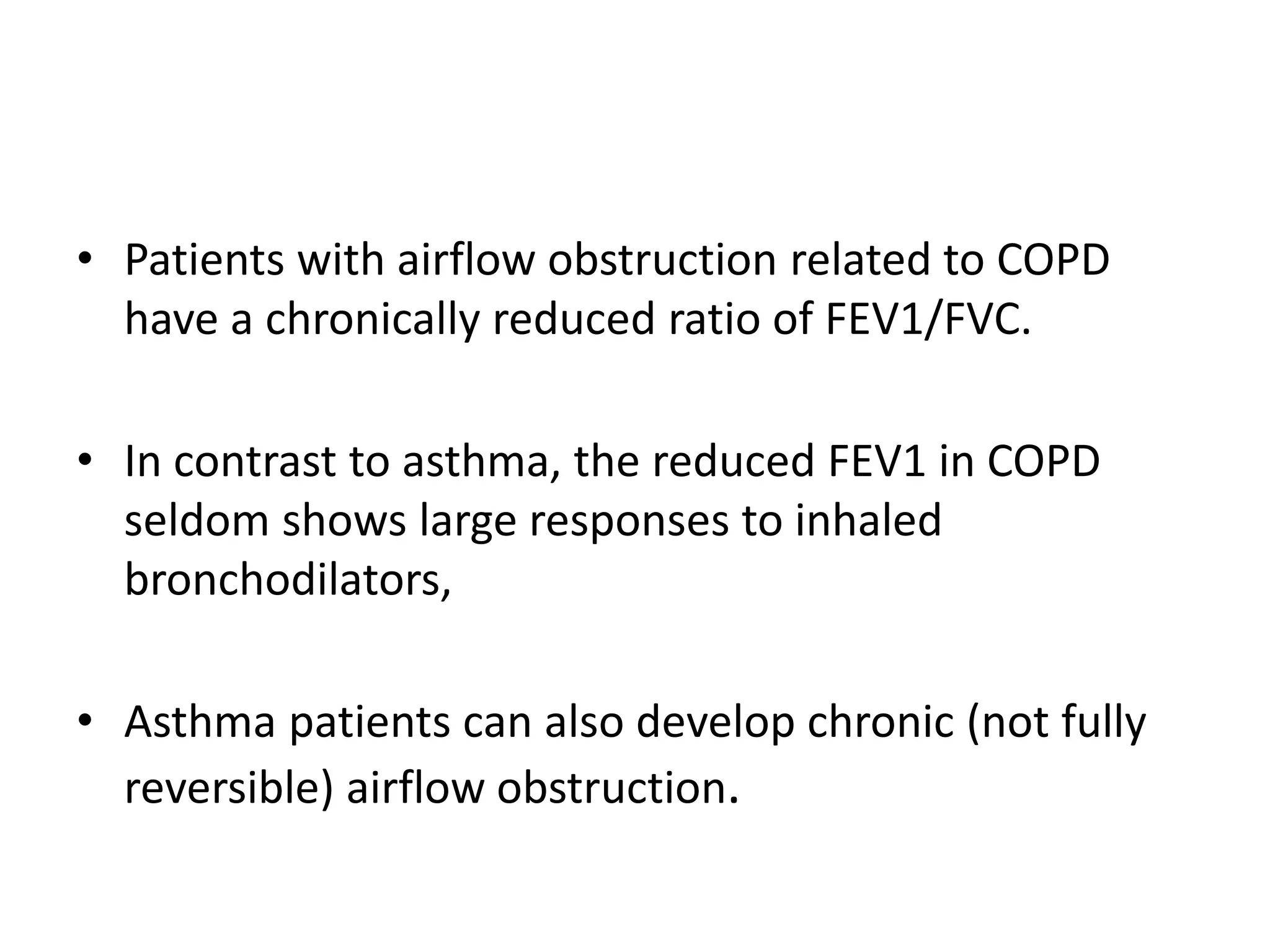 • Patients with airflow obstruction related to COPD
have a chronically reduced ratio of FEV1/FVC.
• In contrast to asthma, the reduced FEV1 in COPD
seldom shows large responses to inhaled
bronchodilators,
• Asthma patients can also develop chronic (not fully
reversible) airflow obstruction.
 