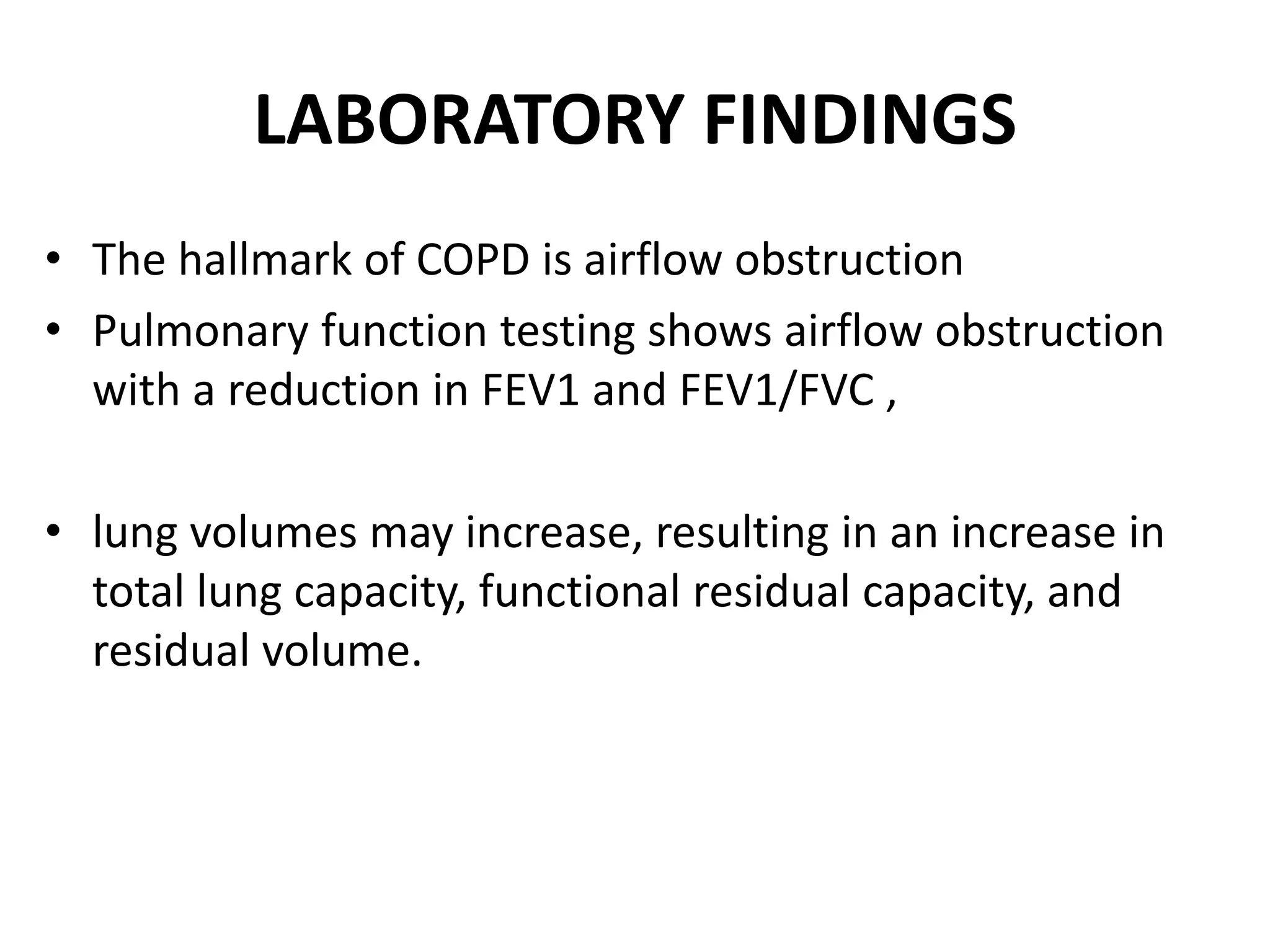 LABORATORY FINDINGS
• The hallmark of COPD is airflow obstruction
• Pulmonary function testing shows airflow obstruction
with a reduction in FEV1 and FEV1/FVC ,
• lung volumes may increase, resulting in an increase in
total lung capacity, functional residual capacity, and
residual volume.
 