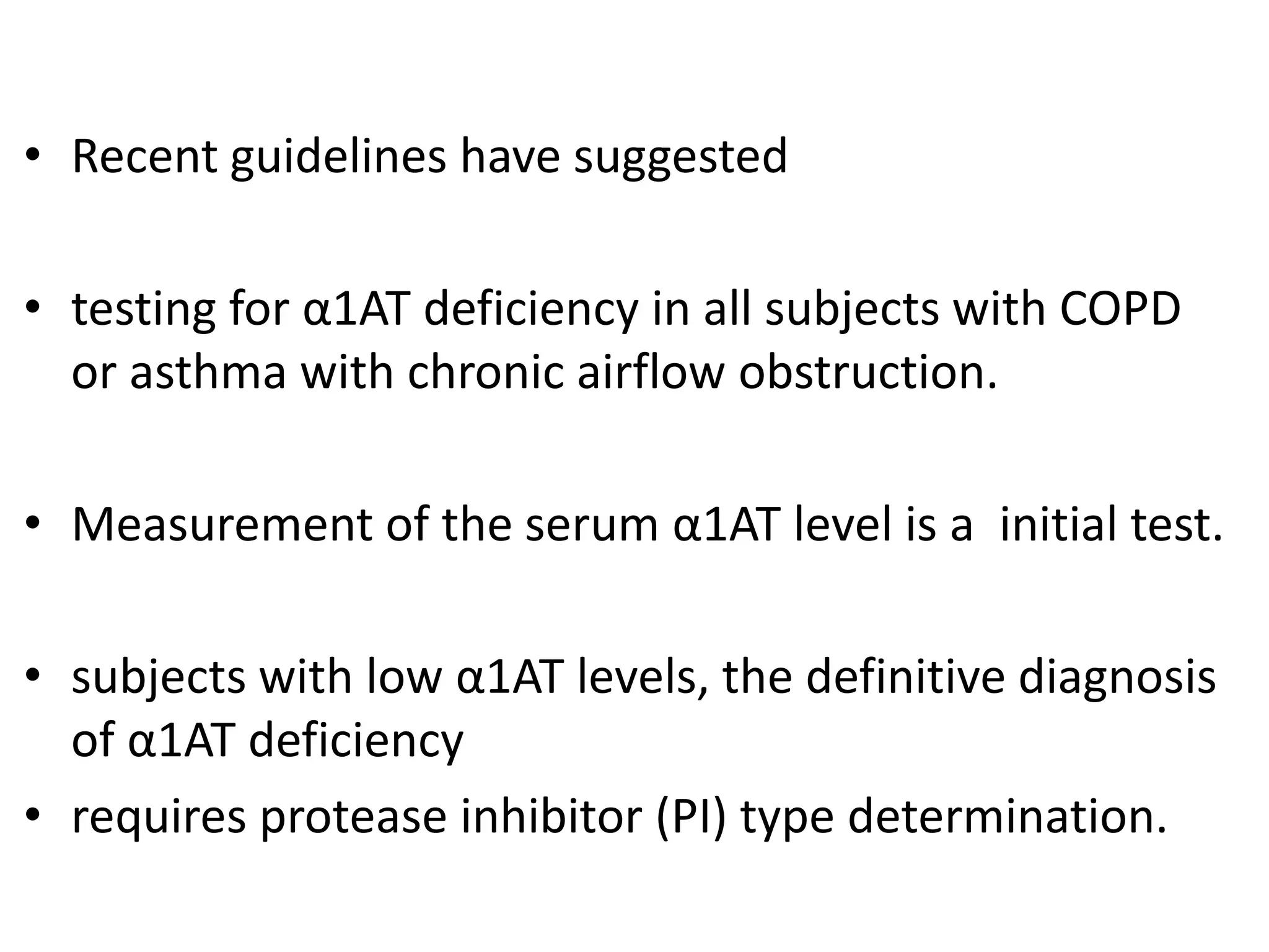 • Recent guidelines have suggested
• testing for α1AT deficiency in all subjects with COPD
or asthma with chronic airflow obstruction.
• Measurement of the serum α1AT level is a initial test.
• subjects with low α1AT levels, the definitive diagnosis
of α1AT deficiency
• requires protease inhibitor (PI) type determination.
 