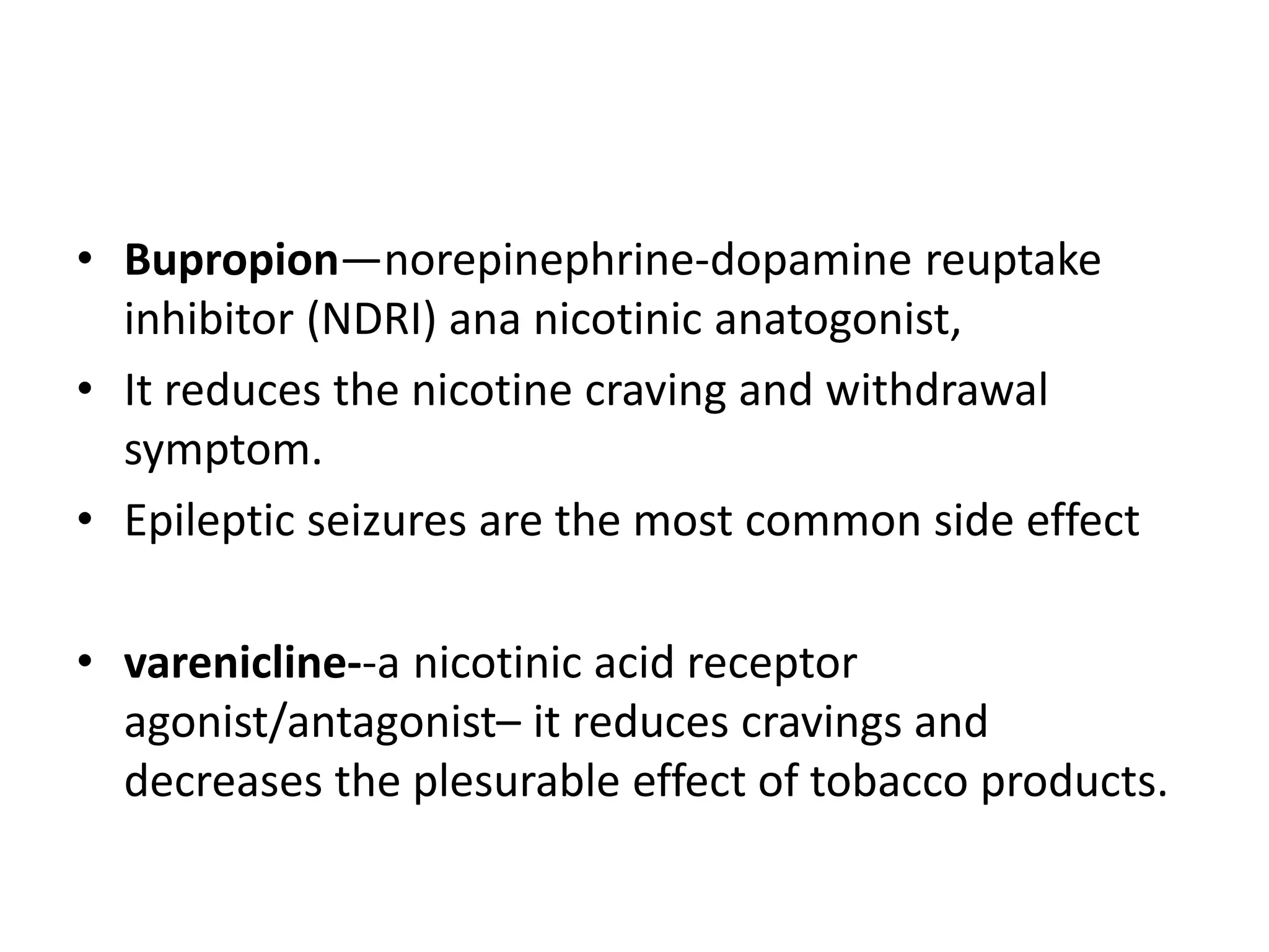 • Bupropion—norepinephrine-dopamine reuptake
inhibitor (NDRI) ana nicotinic anatogonist,
• It reduces the nicotine craving and withdrawal
symptom.
• Epileptic seizures are the most common side effect
• varenicline--a nicotinic acid receptor
agonist/antagonist– it reduces cravings and
decreases the plesurable effect of tobacco products.
 