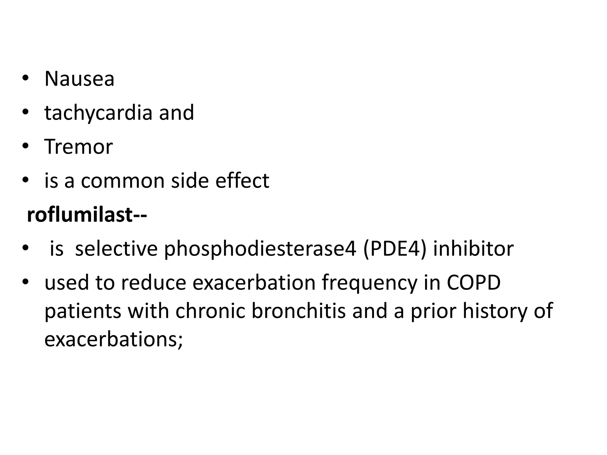• Nausea
• tachycardia and
• Tremor
• is a common side effect
roflumilast--
• is selective phosphodiesterase4 (PDE4) inhibitor
• used to reduce exacerbation frequency in COPD
patients with chronic bronchitis and a prior history of
exacerbations;
 