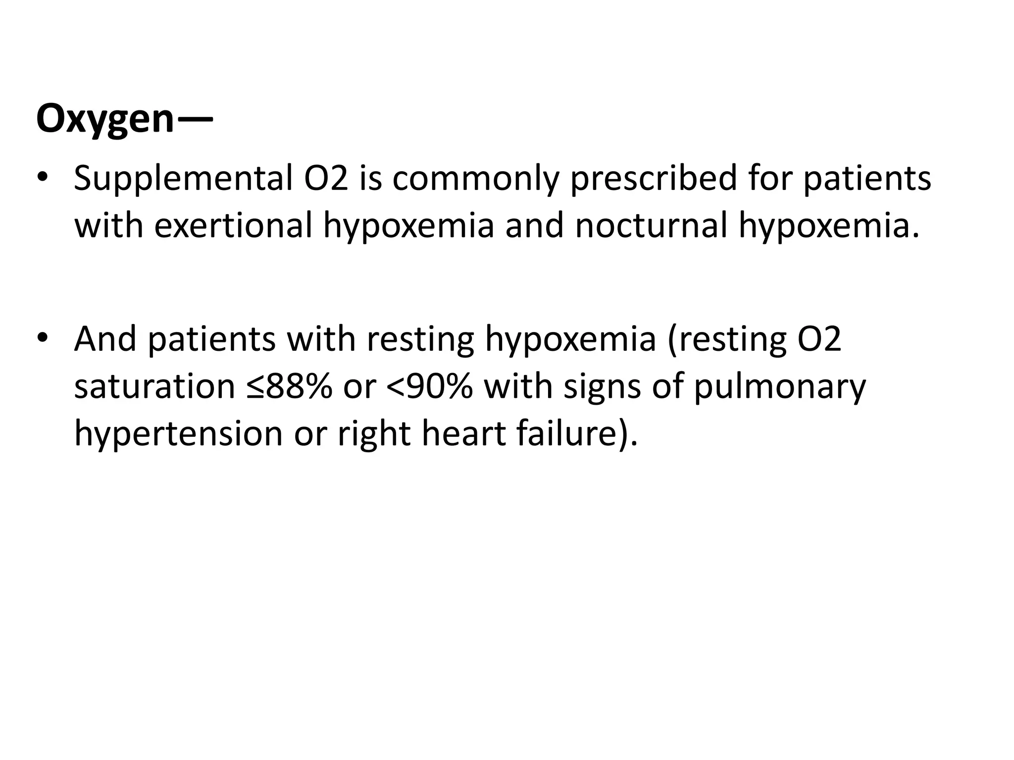 Oxygen—
• Supplemental O2 is commonly prescribed for patients
with exertional hypoxemia and nocturnal hypoxemia.
• And patients with resting hypoxemia (resting O2
saturation ≤88% or <90% with signs of pulmonary
hypertension or right heart failure).
 
