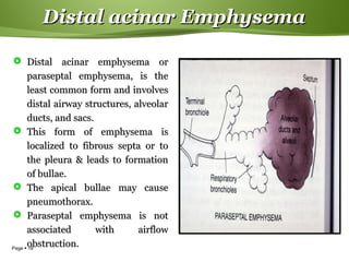 Page  18
Distal acinar EmphysemaDistal acinar Emphysema
 Distal acinar emphysema orDistal acinar emphysema or
paraseptal emphysema, is theparaseptal emphysema, is the
least common form and involvesleast common form and involves
distal airway structures, alveolardistal airway structures, alveolar
ducts, and sacs.ducts, and sacs.
 This form of emphysema isThis form of emphysema is
localized to fibrous septa or tolocalized to fibrous septa or to
the pleura & leads to formationthe pleura & leads to formation
of bullae.of bullae.
 The apical bullae may causeThe apical bullae may cause
pneumothorax.pneumothorax.
 Paraseptal emphysema is notParaseptal emphysema is not
associated with airflowassociated with airflow
obstruction.obstruction.
 