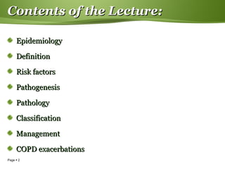 Page  2
Contents of the Lecture:Contents of the Lecture:
EpidemiologyEpidemiology
DefinitionDefinition
Risk factorsRisk factors
PathogenesisPathogenesis
PathologyPathology
ClassificationClassification
ManagementManagement
COPD exacerbationsCOPD exacerbations
 
