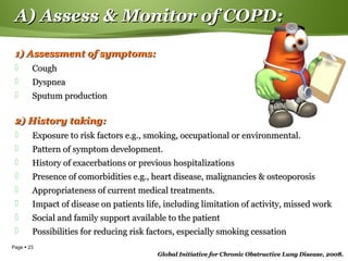 Page  23
A) Assess & Monitor of COPD:A) Assess & Monitor of COPD:
1) Assessment of symptoms:1) Assessment of symptoms:
 CoughCough
 DyspneaDyspnea
 Sputum productionSputum production
2) History taking:2) History taking:
 Exposure to risk factors e.g., smoking, occupational or environmental.Exposure to risk factors e.g., smoking, occupational or environmental.
 Pattern of symptom development.Pattern of symptom development.
 History of exacerbations or previous hospitalizationsHistory of exacerbations or previous hospitalizations
 Presence of comorbidities e.g., heart disease, malignancies & osteoporosisPresence of comorbidities e.g., heart disease, malignancies & osteoporosis
 Appropriateness of current medical treatments.Appropriateness of current medical treatments.
 Impact of disease on patients life, including limitation of activity, missed workImpact of disease on patients life, including limitation of activity, missed work
 Social and family support available to the patientSocial and family support available to the patient
 Possibilities for reducing risk factors, especially smoking cessationPossibilities for reducing risk factors, especially smoking cessation
Global Initiative for Chronic Obstructive Lung Disease, 2008.Global Initiative for Chronic Obstructive Lung Disease, 2008.
 