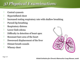 Page  27
 Central cyanosisCentral cyanosis
 Hyperinflated chestHyperinflated chest
 Increased resting respiratory rate with shallow breathingIncreased resting respiratory rate with shallow breathing
 Pursed-lip breathingPursed-lip breathing
 Respiratory distressRespiratory distress
 Lower limb edemaLower limb edema
 Difficulty in detection of heart apexDifficulty in detection of heart apex
 Resonant bare area of the heartResonant bare area of the heart
 Downward displacement of the liverDownward displacement of the liver
 Distant breath soundsDistant breath sounds
 Wheezy chestWheezy chest
Global Initiative for Chronic Obstructive Lung Disease, 2008.Global Initiative for Chronic Obstructive Lung Disease, 2008.
3) Physical Examination:3) Physical Examination:
 