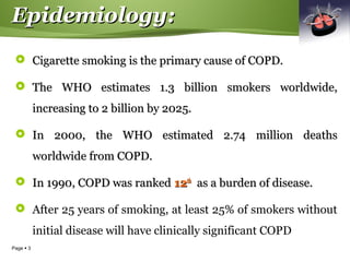 Page  3
Epidemiology:Epidemiology:
 Cigarette smoking is the primary cause of COPD.Cigarette smoking is the primary cause of COPD.
 The WHO estimates 1.3 billion smokers worldwide,The WHO estimates 1.3 billion smokers worldwide,
increasing to 2 billion by 2025.increasing to 2 billion by 2025.
 In 2000, the WHO estimated 2.74 million deathsIn 2000, the WHO estimated 2.74 million deaths
worldwide from COPD.worldwide from COPD.
 In 1990, COPD was rankedIn 1990, COPD was ranked 1212thth
as a burden of disease.as a burden of disease.
 After 25 years of smoking, at least 25% of smokers without
initial disease will have clinically significant COPD
 