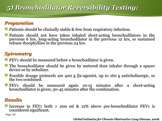 Page  30
5) Bronchodilator Reversibility Testing:5) Bronchodilator Reversibility Testing:
PreparationPreparation
 Patients should be clinically stable & free from respiratory infection.Patients should be clinically stable & free from respiratory infection.
 Patients should not have taken inhaled short-acting bronchodilators in thePatients should not have taken inhaled short-acting bronchodilators in the
previous 6 hrs, long-acting bronchodilator in the previous 12 hrs, or sustainedprevious 6 hrs, long-acting bronchodilator in the previous 12 hrs, or sustained
release theophylline in the previous 24 hrs.release theophylline in the previous 24 hrs.
SpirometrySpirometry
 FEV1 should be measured before a bronchodilator is given.FEV1 should be measured before a bronchodilator is given.
 The bronchodilator should be given by metered dose inhaler through a spacerThe bronchodilator should be given by metered dose inhaler through a spacer
device or by nebulizer.device or by nebulizer.
 Possible dosage protocols are 400 gPossible dosage protocols are 400 g ββ2-agonist, up to 160 g anticholinergic, or2-agonist, up to 160 g anticholinergic, or
the two combined.the two combined.
 FEV1 should be measured again 10-15 minutes after a short-actingFEV1 should be measured again 10-15 minutes after a short-acting
bronchodilator is given; 30-45 minutes after the combination.bronchodilator is given; 30-45 minutes after the combination.
ResultsResults
 Increase in FEV1 both > 200 ml & 12% above pre-bronchodilator FEV1 isIncrease in FEV1 both > 200 ml & 12% above pre-bronchodilator FEV1 is
considered significant.considered significant.
Global Initiative for Chronic Obstructive Lung Disease, 2008.Global Initiative for Chronic Obstructive Lung Disease, 2008.
 