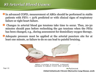 Page  33
8) Arterial Blood Gases:8) Arterial Blood Gases:
 In advanced COPD, measurement of ABGs should be performed in stableIn advanced COPD, measurement of ABGs should be performed in stable
patients with FEV1 < 50% predicted or with clinical signs of respiratorypatients with FEV1 < 50% predicted or with clinical signs of respiratory
failure or right heart failure.failure or right heart failure.
 Changes in arterial blood gas tensions take time to occur. Thus, 20-30Changes in arterial blood gas tensions take time to occur. Thus, 20-30
minutes should pass before rechecking the gas tensions when the FIO2minutes should pass before rechecking the gas tensions when the FIO2
has been changed, e.g., during assessment for domiciliary oxygen therapy.has been changed, e.g., during assessment for domiciliary oxygen therapy.
 Adequate pressure must be applied at the arterial puncture site for atAdequate pressure must be applied at the arterial puncture site for at
least one minute, as failure to do so can lead to painful bruising.least one minute, as failure to do so can lead to painful bruising.
Global Initiative for Chronic Obstructive Lung Disease, 2008.Global Initiative for Chronic Obstructive Lung Disease, 2008.
 
