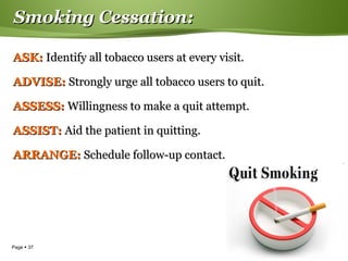 Page  37
Smoking Cessation:Smoking Cessation:
ASK:ASK: Identify all tobacco users at every visit.Identify all tobacco users at every visit.
ADVISE:ADVISE: Strongly urge all tobacco users to quit.Strongly urge all tobacco users to quit.
ASSESS:ASSESS: Willingness to make a quit attempt.Willingness to make a quit attempt.
ASSIST:ASSIST: Aid the patient in quitting.Aid the patient in quitting.
ARRANGE:ARRANGE: Schedule follow-up contact.Schedule follow-up contact.
 