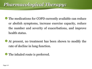 Page  41
Pharmacological TherapyPharmacological Therapy::
 The medications for COPD currently available can reduce
or abolish symptoms, increase exercise capacity, reduce
the number and severity of exacerbations, and improve
health status.
 At present, no treatment has been shown to modify the
rate of decline in lung function.
 The inhaled route is preferred.
 