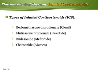 Page  43
Pharmacological TherapyPharmacological Therapy:: Inhaled CorticosteroidsInhaled Corticosteroids
 Types of Inhaled Corticosteroids (ICS):Types of Inhaled Corticosteroids (ICS):
 Beclomethasone dipropionate (Clenil)Beclomethasone dipropionate (Clenil)
 Fluticasone propionate (Flexotide)Fluticasone propionate (Flexotide)
 Budesonide (Meflonide)Budesonide (Meflonide)
 Ciclesonide (Alvesco)Ciclesonide (Alvesco)
 
