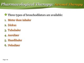 Page  44
Pharmacological TherapyPharmacological Therapy:: Aerosol TherapyAerosol Therapy
 Three types of bronchodilators are available:Three types of bronchodilators are available:
1.1. Meter dose inhalerMeter dose inhaler
2.2. DiskusDiskus
3.3. TubuhalerTubuhaler
4.4. AerolizerAerolizer
5.5. HandihalerHandihaler
6.6. NebulizerNebulizer
 