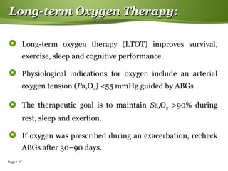 Page  47
Long-term Oxygen Therapy:Long-term Oxygen Therapy:
 Long-term oxygen therapy (LTOT) improves survival,
exercise, sleep and cognitive performance.
 Physiological indications for oxygen include an arterial
oxygen tension (Pa,O2) <55 mmHg guided by ABGs.
 The therapeutic goal is to maintain Sa,O2 >90% during
rest, sleep and exertion.
 If oxygen was prescribed during an exacerbation, recheck
ABGs after 30–90 days.
 