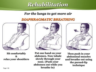 Page  50
RehabilitationRehabilitation
Sit comfortablySit comfortably
&&
relax your shouldersrelax your shoulders
Put one hand on yourPut one hand on your
abdomen. Now inhaleabdomen. Now inhale
slowly through yourslowly through your
nose. (Push yournose. (Push your
abdomen out while youabdomen out while you
breathe in)breathe in)
Then push in yourThen push in your
abdominal musclesabdominal muscles
and breathe out usingand breathe out using
the pursed-lipthe pursed-lip
techniquetechnique
For the lungs to get more airFor the lungs to get more air
DIAPHRAGMATIC BREATHINGDIAPHRAGMATIC BREATHING
 
