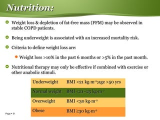 Page  51
Nutrition:Nutrition:
 Weight loss & depletion of fat-free mass (FFM) may be observed inWeight loss & depletion of fat-free mass (FFM) may be observed in
stable COPD patients.stable COPD patients.
 Being underweight is associated with an increased mortality risk.Being underweight is associated with an increased mortality risk.
 Criteria to define weight loss are:Criteria to define weight loss are:
Weight loss >10% in the past 6 months or >5% in the past month.Weight loss >10% in the past 6 months or >5% in the past month.
 Nutritional therapy may only be effective if combined with exercise orNutritional therapy may only be effective if combined with exercise or
other anabolic stimuli.other anabolic stimuli.
UnderweightUnderweight BMI <21 kgBMI <21 kg··mm-2-2
;age >50 yrs;age >50 yrs
Normal weightNormal weight BMI <21–25 kgBMI <21–25 kg··mm-2-2
OverweightOverweight BMI <30 kgBMI <30 kg··mm-2-2
ObeseObese BMIBMI ≥≥30 kg30 kg··mm-2-2
 