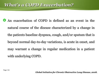 Page  53
What's a COPD Exacerbation?What's a COPD Exacerbation?
 An exacerbation of COPD is defined as an event in theAn exacerbation of COPD is defined as an event in the
natural course of the disease characterized by a change innatural course of the disease characterized by a change in
the patients baseline dyspnea, cough, and/or sputum that isthe patients baseline dyspnea, cough, and/or sputum that is
beyond normal day-to-day variations, is acute in onset, andbeyond normal day-to-day variations, is acute in onset, and
may warrant a change in regular medication in a patientmay warrant a change in regular medication in a patient
with underlying COPD.with underlying COPD.
Global Initiative for Chronic Obstructive Lung Disease, 2008.Global Initiative for Chronic Obstructive Lung Disease, 2008.
 