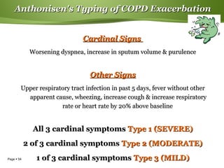 Page  54
Anthonisen's Typing of COPD ExacerbationAnthonisen's Typing of COPD Exacerbation
Cardinal SignsCardinal Signs
Worsening dyspnea, increase in sputum volume & purulenceWorsening dyspnea, increase in sputum volume & purulence
Other SignsOther Signs
Upper respiratory tract infection in past 5 days, fever without otherUpper respiratory tract infection in past 5 days, fever without other
apparent cause, wheezing, increase cough & increase respiratoryapparent cause, wheezing, increase cough & increase respiratory
rate or heart rate by 20% above baselinerate or heart rate by 20% above baseline
All 3 cardinal symptomsAll 3 cardinal symptoms Type 1 (SEVERE)Type 1 (SEVERE)
2 of 3 cardinal symptoms2 of 3 cardinal symptoms Type 2 (MODERATE)Type 2 (MODERATE)
1 of 3 cardinal symptoms1 of 3 cardinal symptoms Type 3 (MILD)Type 3 (MILD)
 