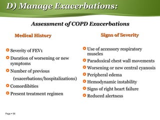 Page  56
D) Manage Exacerbations:D) Manage Exacerbations:
Assessment of COPD ExacerbationsAssessment of COPD Exacerbations
Medical HistoryMedical History
 Severity of FEV1Severity of FEV1
 Duration of worsening or newDuration of worsening or new
symptomssymptoms
 Number of previousNumber of previous
(exacerbations/hospitalizations)(exacerbations/hospitalizations)
 ComordibitiesComordibities
 Present treatment regimenPresent treatment regimen
Signs of SeveritySigns of Severity
 Use of accessory respiratoryUse of accessory respiratory
musclesmuscles
 Paradoxical chest wall movementsParadoxical chest wall movements
 Worsening or new central cyanosisWorsening or new central cyanosis
 Peripheral edemaPeripheral edema
 Hemodynamic instabilityHemodynamic instability
 Signs of right heart failureSigns of right heart failure
 Reduced alertnessReduced alertness
 
