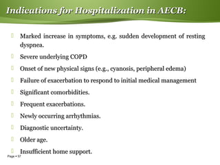 Page  57
Indications for Hospitalization in AECB:Indications for Hospitalization in AECB:
 Marked increase in symptoms, e.g. sudden development of restingMarked increase in symptoms, e.g. sudden development of resting
dyspnea.dyspnea.
 Severe underlying COPDSevere underlying COPD
 Onset of new physical signs (e.g., cyanosis, peripheral edema)Onset of new physical signs (e.g., cyanosis, peripheral edema)
 Failure of exacerbation to respond to initial medical managementFailure of exacerbation to respond to initial medical management
 Significant comorbidities.Significant comorbidities.
 Frequent exacerbations.Frequent exacerbations.
 Newly occurring arrhythmias.Newly occurring arrhythmias.
 Diagnostic uncertainty.Diagnostic uncertainty.
 Older age.Older age.
 Insufficient home support.Insufficient home support.
 