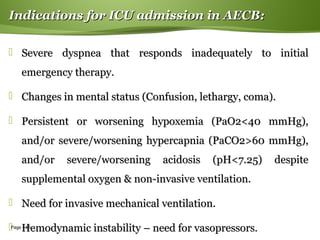 Page  58
Indications for ICU admission in AECB:Indications for ICU admission in AECB:
 Severe dyspnea that responds inadequately to initialSevere dyspnea that responds inadequately to initial
emergency therapy.emergency therapy.
 Changes in mental status (Confusion, lethargy, coma).Changes in mental status (Confusion, lethargy, coma).
 Persistent or worsening hypoxemia (PaO2<40 mmHg),Persistent or worsening hypoxemia (PaO2<40 mmHg),
and/or severe/worsening hypercapnia (PaCO2>60 mmHg),and/or severe/worsening hypercapnia (PaCO2>60 mmHg),
and/or severe/worsening acidosis (pH<7.25) despiteand/or severe/worsening acidosis (pH<7.25) despite
supplemental oxygen & non-invasive ventilation.supplemental oxygen & non-invasive ventilation.
 Need for invasive mechanical ventilation.Need for invasive mechanical ventilation.
 Hemodynamic instability – need for vasopressors.Hemodynamic instability – need for vasopressors.
 