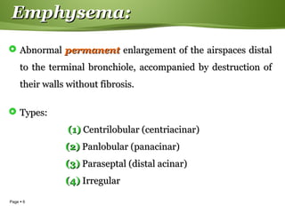 Page  6
Emphysema:Emphysema:
 AbnormalAbnormal permanentpermanent enlargement of the airspaces distalenlargement of the airspaces distal
to the terminal bronchiole, accompanied by destruction ofto the terminal bronchiole, accompanied by destruction of
their walls without fibrosis.their walls without fibrosis.
 Types:Types:
(1)(1) Centrilobular (centriacinar)Centrilobular (centriacinar)
(2)(2) Panlobular (panacinar)Panlobular (panacinar)
(3)(3) Paraseptal (distal acinar)Paraseptal (distal acinar)
(4)(4) IrregularIrregular
 