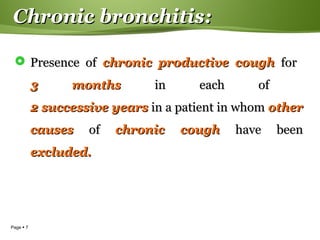 Page  7
Chronic bronchitis:Chronic bronchitis:
 Presence ofPresence of chronic productive coughchronic productive cough forfor
3 months3 months in each ofin each of
2 successive years2 successive years in a patient in whomin a patient in whom otherother
causescauses ofof chronic coughchronic cough have beenhave been
excluded.excluded.
 