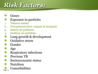 Page  8
Risk Factors:Risk Factors:
Genes
Exposure to particles
1. Tobacco smoke
2. Occupational dust, organic & inorganic
3. Indoor air pollution
4. Outdoor air pollution
Lung growth & development
Oxidative stress
Gender
Age
Respiratory infections
Previous TB
Socioeconomic status
Nutrition
Comorbidities
 