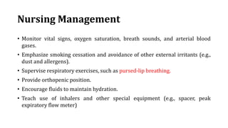 Nursing Management
• Monitor vital signs, oxygen saturation, breath sounds, and arterial blood
gases.
• Emphasize smoking cessation and avoidance of other external irritants (e.g.,
dust and allergens).
• Supervise respiratory exercises, such as pursed-lip breathing.
• Provide orthopenic position.
• Encourage fluids to maintain hydration.
• Teach use of inhalers and other special equipment (e.g., spacer, peak
expiratory flow meter)
 