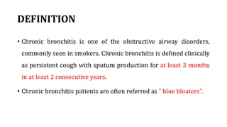 DEFINITION
• Chronic bronchitis is one of the obstructive airway disorders,
commonly seen in smokers. Chronic bronchitis is defined clinically
as persistent cough with sputum production for at least 3 months
in at least 2 consecutive years.
• Chronic bronchitis patients are often referred as “ blue bloaters”.
 