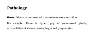 Pathology
Gross: Edematous mucosa with excessive mucous secretion
Microscopic: There is hypertrophy of submucosal glands,
accumulation of alveolar macrophages and lymphocytes.
 