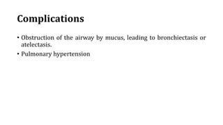 Complications
• Obstruction of the airway by mucus, leading to bronchiectasis or
atelectasis.
• Pulmonary hypertension
 