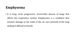 Emphysema
• It is long- term, progressive, irreversible disease of lungs that
affects the respiratory system. Emphysema is a condition that
involves damage to the walls of the air sacs (alveoli) of the lung
making it difficult to breath.
 