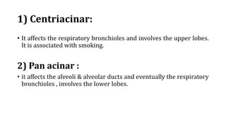 1) Centriacinar:
• It affects the respiratory bronchioles and involves the upper lobes.
It is associated with smoking.
2) Pan acinar :
• it affects the alveoli & alveolar ducts and eventually the respiratory
bronchioles , involves the lower lobes.
 