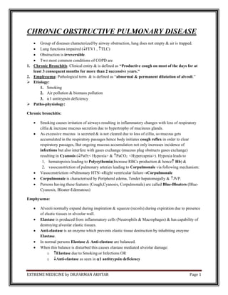 EXTREME MEDICINE by DR.FARMAN AKHTAR Page 1
CHRONIC OBSTRUCTIVE PULMONARY DISEASE
• Group of diseases characterized by airway obstruction, lung does not empty & air is trapped.
• Lung functions impaired (FEV1 , TLC)
• Obstruction is irreversible.
• Two most common conditions of COPD are
1. Chronic Bronchitis: Clinical entity & is defined as “Productive cough on most of the days for at
least 3 consequent months for more than 2 successive years.”
2. Emphysema: Pathological term & is defined as “abnormal & permanent dilatation of alveoli.”
➢ Etiology:
1. Smoking
2. Air pollution & biomass pollution
3. 1 antitrypsin deficiency
➢ Patho-physiology:
Chronic bronchitis:
• Smoking causes irritation of airways resulting in inflammatory changes with loss of respiratory
cillia & increase mucous secretion due to hypertrophy of mucinous glands.
• As excessive mucous is secreted & is not cleared due to loss of cillia, so mucous gets
accumulated in the respiratory passages hence body initiates cough reflex in order to clear
respiratory passages, But ongoing mucous accumulation not only increases incidence of
infections but also interfere with gases exchange (mucous plug obstructs gases exchange)
resulting in Cyanosis (PaO2< Hypoxia> & PaCO2 <Hypercapnia>). Hypoxia leads to
1. hematopoisis leading to Polycythemia(Increase RBCs production & hence Hb) &
2. vasoconstriction of pulmonary arteries leading to Corpulmonale via following mechanism:
• Vasoconstriction→Pulmonary HTN→Right ventricular failure→Corpulmonale
• Corpulmonale is characterised by Peripheral edema, Tender hepatomegally & JVP.
• Persons having these features (Cough,Cyanosis, Corpulmonale) are called Blue-Bloaters (Blue-
Cyanosis, Bloater-Edematous)
Emphysema:
• Alveoli normally expand during inspiration & squeeze (recoils) during expiration due to presence
of elastic tissues in alveolar wall.
• Elastase is produced from inflammatory cells (Neutrophils & Macrophages) & has capability of
destroying alveolar elastic tissues.
• Anti-elastase is an enzyme which prevents elastic tissue destruction by inhabiting enzyme
Elastase.
• In normal persons Elastase & Anti-elastase are balanced.
• When this balance is disturbed this causes elastase mediated alveolar damage:
o Elastase due to Smoking or Infections OR
o Anti-elastase as seen in 1 antitrypsin deficiency
 