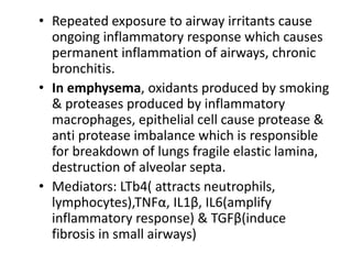 • Repeated exposure to airway irritants cause
ongoing inflammatory response which causes
permanent inflammation of airways, chronic
bronchitis.
• In emphysema, oxidants produced by smoking
& proteases produced by inflammatory
macrophages, epithelial cell cause protease &
anti protease imbalance which is responsible
for breakdown of lungs fragile elastic lamina,
destruction of alveolar septa.
• Mediators: LTb4( attracts neutrophils,
lymphocytes),TNFα, IL1β, IL6(amplify
inflammatory response) & TGFβ(induce
fibrosis in small airways)
 