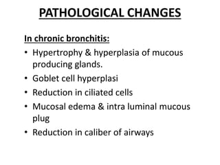 PATHOLOGICAL CHANGES
In chronic bronchitis:
• Hypertrophy & hyperplasia of mucous
producing glands.
• Goblet cell hyperplasi
• Reduction in ciliated cells
• Mucosal edema & intra luminal mucous
plug
• Reduction in caliber of airways
 