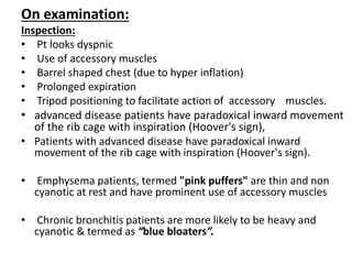 On examination:
Inspection:
• Pt looks dyspnic
• Use of accessory muscles
• Barrel shaped chest (due to hyper inflation)
• Prolonged expiration
• Tripod positioning to facilitate action of accessory muscles.
• advanced disease patients have paradoxical inward movement
of the rib cage with inspiration (Hoover's sign),
• Patients with advanced disease have paradoxical inward
movement of the rib cage with inspiration (Hoover's sign).
• Emphysema patients, termed "pink puffers" are thin and non
cyanotic at rest and have prominent use of accessory muscles
• Chronic bronchitis patients are more likely to be heavy and
cyanotic & termed as “blue bloaters”.
 