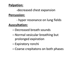 Palpation:
-decreased chest expansion
Percussion:
- hyper resonance on lung fields
Auscultation:
–Decreased breath sounds
–Normal vesicular breathing but
prolonged expiration
–Expiratory ronchi
–Coarse crepitatons on both phases
 