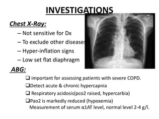 INVESTIGATIONS
Chest X-Ray:
– Not sensitive for Dx
– To exclude other diseases
– Hyper-inflation signs
– Low set flat diaphragm
ABG:
 important for assessing patients with severe COPD.
Detect acute & chronic hypercapnia
 Respiratory acidosis(pco2 raised, hypercarbia)
Pao2 is markedly reduced (hypoxemia)
Measurement of serum α1AT level, normal level 2-4 g/l.
 