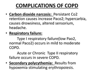COMPLICATIONS OF COPD
• Carbon dioxide narcosis: Persistant Co2
retention causes increase Paco2; hypercarbia,
causes drowsiness, altered sensorium,
headache.
• Respiratory failure:
Type Ι respiratory failure(low Pao2,
normal Paco2) occurs in mild to moderate
COPD.
Acute or Chronic Type ΙΙ respiratory
failure occurs in severe COPD.
• Secondary polycythemia: Results from
hypoxemia stimulating erythropoiesis.
 