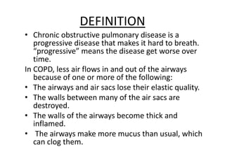 DEFINITION
• Chronic obstructive pulmonary disease is a
progressive disease that makes it hard to breath.
“progressive” means the disease get worse over
time.
In COPD, less air flows in and out of the airways
because of one or more of the following:
• The airways and air sacs lose their elastic quality.
• The walls between many of the air sacs are
destroyed.
• The walls of the airways become thick and
inflamed.
• The airways make more mucus than usual, which
can clog them.
 