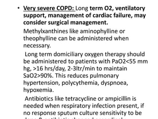 • Very severe COPD: Long term O2, ventilatory
support, management of cardiac failure, may
consider surgical management.
Methylxanthines like aminophylline or
theophylline can be administered when
necessary.
Long term domiciliary oxygen therapy should
be administered to patients with PaO2<55 mm
hg, >16 hrs/day, 2-3ltr/min to maintain
SaO2>90%. This reduces pulmonary
hypertension, polycythemia, dyspnoea,
hypoxemia.
Antibiotics like tetracycline or ampicillin is
needed when respiratory infection present, if
no response sputum culture sensitivity to be
 