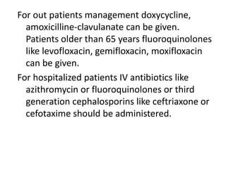 For out patients management doxycycline,
amoxicilline-clavulanate can be given.
Patients older than 65 years fluoroquinolones
like levofloxacin, gemifloxacin, moxifloxacin
can be given.
For hospitalized patients IV antibiotics like
azithromycin or fluoroquinolones or third
generation cephalosporins like ceftriaxone or
cefotaxime should be administered.
 