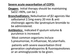 Severe acute exacerbation of COPD:
Oxygen: Initial therapy should be maintaining
SaO2 >90%, can be ).
Bronchodilators: Nebulisation of β2 agonists like
salbutamol 2.5mg every 20 min & anti
cholinergic agents like ipratropium bromide to
be administered.
Antibiotics: Indicated if sputum volume &
purulence is increased.
Most common organisms incluce
S.pneumoniae, H.influenzae, M,catarrhalis.
patients with severe exacerbation third
generation cephalosporins & fluoroquinolones
or an aminoglycoside to be given.
 