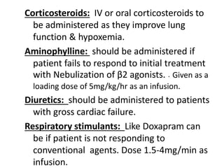 Corticosteroids: IV or oral corticosteroids to
be administered as they improve lung
function & hypoxemia.
Aminophylline: should be administered if
patient fails to respond to initial treatment
with Nebulization of β2 agonists. . Given as a
loading dose of 5mg/kg/hr as an infusion.
Diuretics: should be administered to patients
with gross cardiac failure.
Respiratory stimulants: Like Doxapram can
be if patient is not responding to
conventional agents. Dose 1.5-4mg/min as
infusion.
 