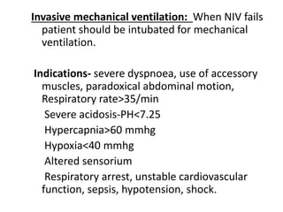 Invasive mechanical ventilation: When NIV fails
patient should be intubated for mechanical
ventilation.
Indications- severe dyspnoea, use of accessory
muscles, paradoxical abdominal motion,
Respiratory rate>35/min
Severe acidosis-PH<7.25
Hypercapnia>60 mmhg
Hypoxia<40 mmhg
Altered sensorium
Respiratory arrest, unstable cardiovascular
function, sepsis, hypotension, shock.
 