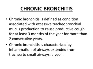 CHRONIC BRONCHITIS
• Chronic bronchitis is defined as condition
associated with excessive tracheobronchial
mucus production to cause productive cough
for at least 3 months of the year for more than
2 consecutive years.
• Chronic bronchitis is characterized by
inflammation of airways extended from
trachea to small airways, alveoli.
 