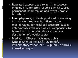  Repeated exposure to airway irritants cause
ongoing inflammatory response which causes
permanent inflammation of airways, chronic
bronchitis.
 In emphysema, oxidants produced by smoking
& proteases produced by inflammatory
macrophages, epithelial cell cause protease &
anti protease imbalance which is responsible for
breakdown of lungs fragile elastic lamina,
destruction of alveolar septa.
 Mediators: LTb4( attracts neutrophils,
lymphocytes),TNFα, IL1β, IL6(amplify
inflammatory response) &TGFβ(induce fibrosis
in small airways)
 
